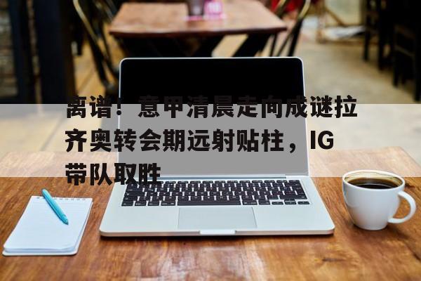 竞博官网app-包含离谱！意甲清晨走向成谜拉齐奥转会期远射贴柱，IG带队取胜的词条