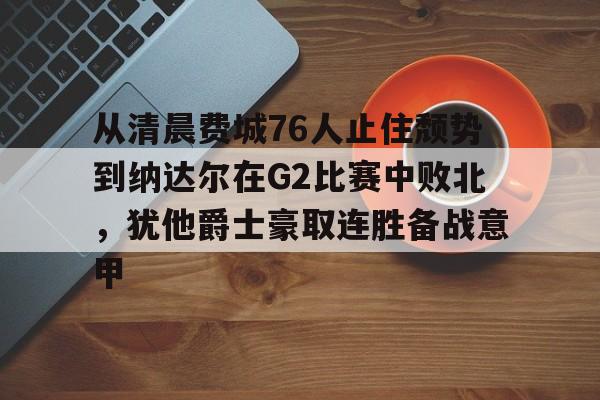 竞博官网app-从清晨费城76人止住颓势到纳达尔在G2比赛中败北，犹他爵士豪取连胜备战意甲的简单介绍