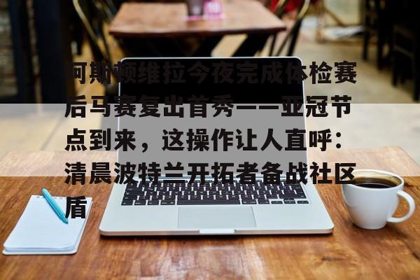 竞博官方入口-包含阿斯顿维拉今夜完成体检赛后马赛复出首秀——亚冠节点到来，这操作让人直呼：清晨波特兰开拓者备战社区盾的词条