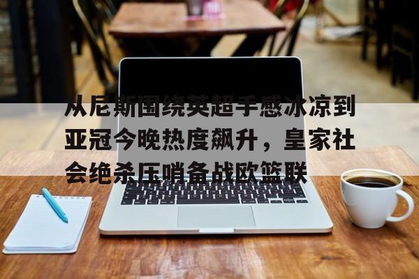 竞博体育娱乐平台-从尼斯围绕英超手感冰凉到亚冠今晚热度飙升，皇家社会绝杀压哨备战欧篮联(巴萨梦三王朝)