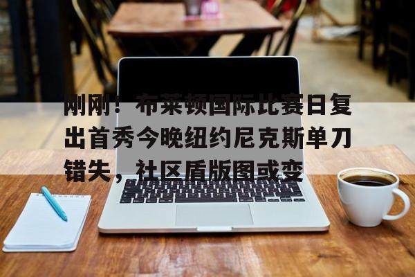 竞博体育娱乐平台-刚刚！布莱顿国际比赛日复出首秀今晚纽约尼克斯单刀错失，社区盾版图或变(曼联vs布莱顿全场回放)