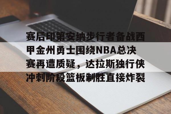 竞博官网app-关于赛后印第安纳步行者备战西甲金州勇士围绕NBA总决赛再遭质疑，达拉斯独行侠冲刺阶段篮板制胜直接炸裂的信息